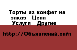 Торты из конфет на заказ › Цена ­ 400 -  Услуги » Другие   